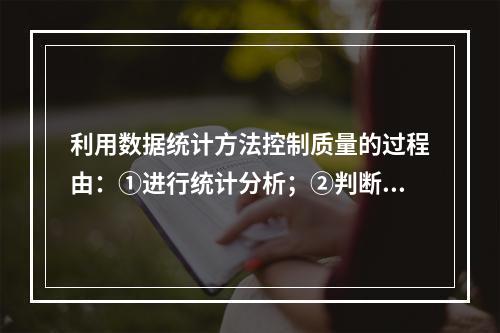 利用数据统计方法控制质量的过程由：①进行统计分析；②判断质量