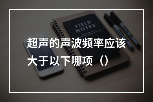 超声的声波频率应该大于以下哪项（）