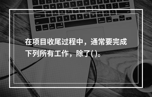 在项目收尾过程中，通常要完成下列所有工作，除了( )。