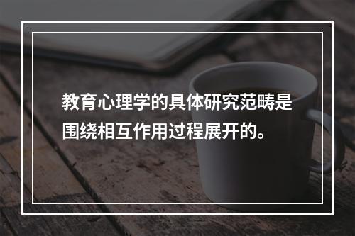 教育心理学的具体研究范畴是围绕相互作用过程展开的。