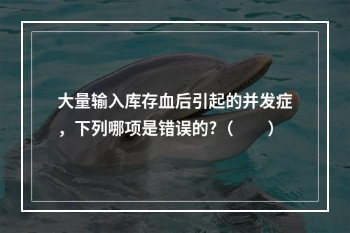 大量输入库存血后引起的并发症，下列哪项是错误的?（　　）