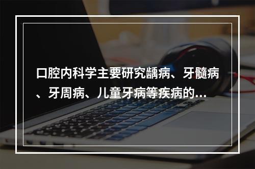 口腔内科学主要研究龋病、牙髓病、牙周病、儿童牙病等疾病的病因