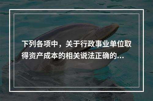 下列各项中，关于行政事业单位取得资产成本的相关说法正确的有（