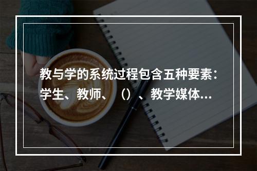 教与学的系统过程包含五种要素：学生、教师、（）、教学媒体、教