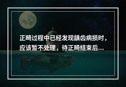 正畸过程中已经发现龋齿病损时，应该暂不处理，待正畸结束后再处