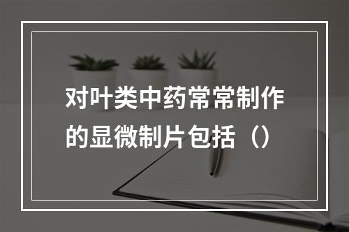 对叶类中药常常制作的显微制片包括（）