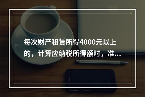 每次财产租赁所得4000元以上的，计算应纳税所得额时，准予减