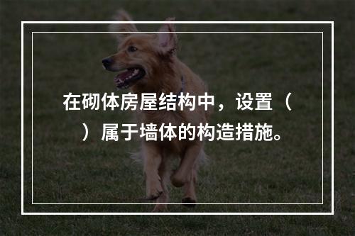 在砌体房屋结构中，设置（　）属于墙体的构造措施。