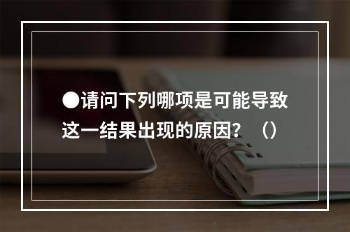 ●请问下列哪项是可能导致这一结果出现的原因？（）