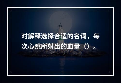 对解释选择合适的名词，每次心跳所射出的血量（）。