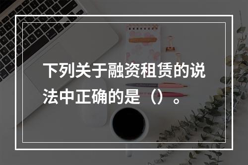 下列关于融资租赁的说法中正确的是（）。