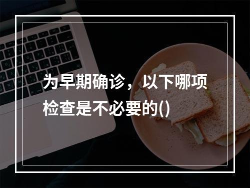 为早期确诊，以下哪项检查是不必要的()