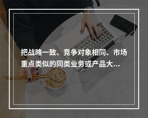 把战略一致、竞争对象相同、市场重点类似的同类业务或产品大类归