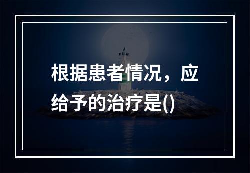 根据患者情况，应给予的治疗是()