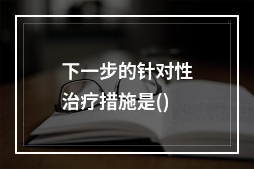 下一步的针对性治疗措施是()