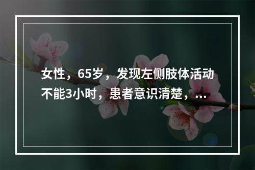 女性，65岁，发现左侧肢体活动不能3小时，患者意识清楚，瞳孔