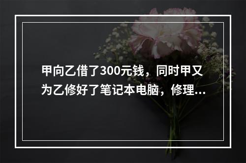 甲向乙借了300元钱，同时甲又为乙修好了笔记本电脑，修理费恰