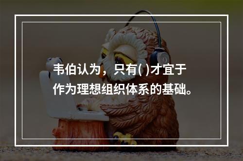 韦伯认为，只有( )才宜于作为理想组织体系的基础。