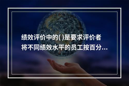 绩效评价中的( )是要求评价者将不同绩效水平的员工按百分比归