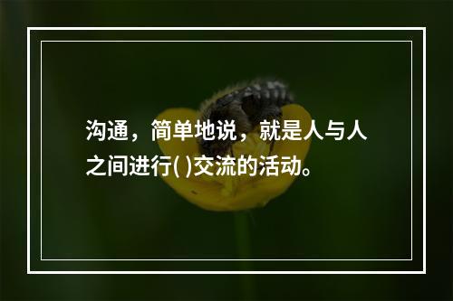 沟通，简单地说，就是人与人之间进行( )交流的活动。