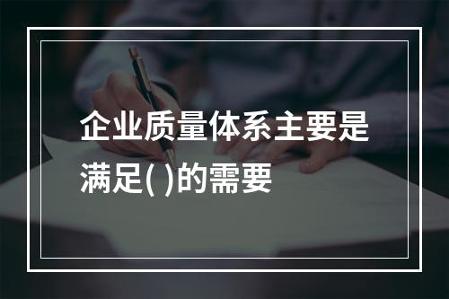 企业质量体系主要是满足( )的需要