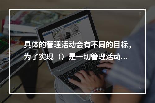 具体的管理活动会有不同的目标，为了实现（）是一切管理活动的共