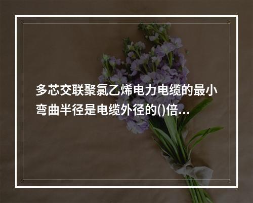 多芯交联聚氯乙烯电力电缆的最小弯曲半径是电缆外径的()倍。