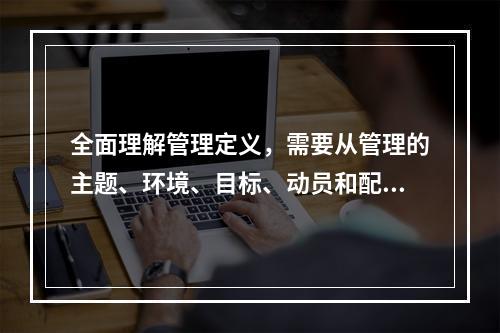 全面理解管理定义，需要从管理的主题、环境、目标、动员和配置资