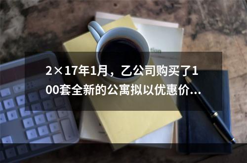 2×17年1月，乙公司购买了100套全新的公寓拟以优惠价格向