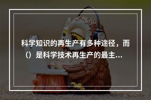 科学知识的再生产有多种途径，而（）是科学技术再生产的最主要途