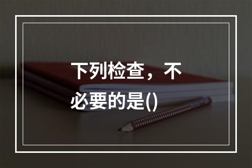 下列检查，不必要的是()