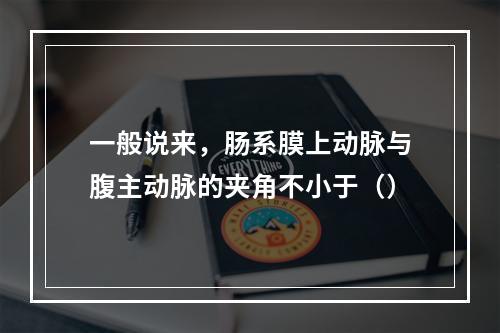 一般说来，肠系膜上动脉与腹主动脉的夹角不小于（）