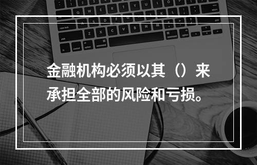 金融机构必须以其（）来承担全部的风险和亏损。