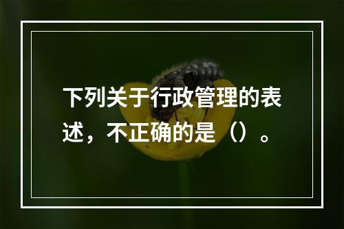 下列关于行政管理的表述，不正确的是（）。