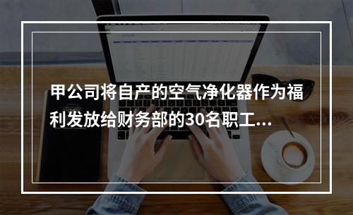 甲公司将自产的空气净化器作为福利发放给财务部的30名职工，每