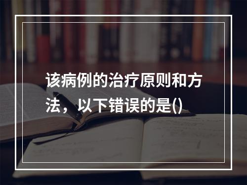 该病例的治疗原则和方法，以下错误的是()