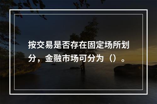 按交易是否存在固定场所划分，金融市场可分为（）。