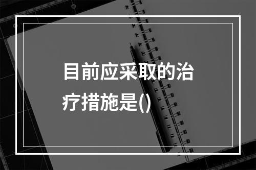 目前应采取的治疗措施是()