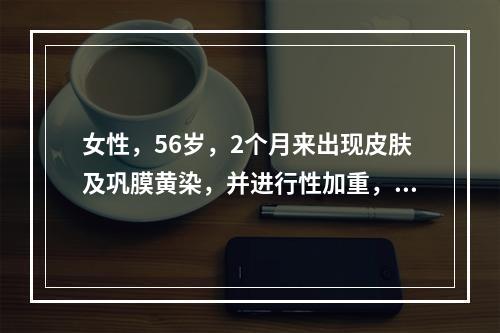 女性，56岁，2个月来出现皮肤及巩膜黄染，并进行性加重，伴乏