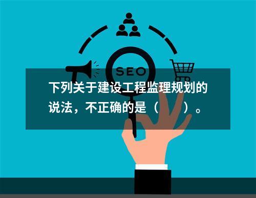 下列关于建设工程监理规划的说法，不正确的是（　　）。