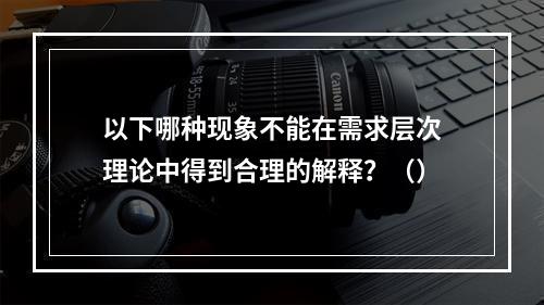 以下哪种现象不能在需求层次理论中得到合理的解释？（）