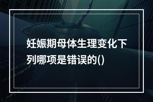 妊娠期母体生理变化下列哪项是错误的()