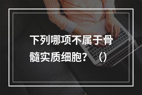 下列哪项不属于骨髓实质细胞？（）