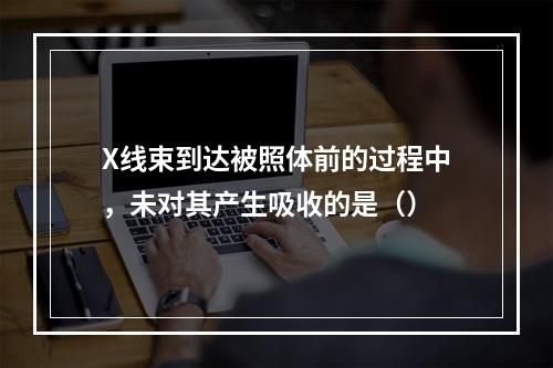 X线束到达被照体前的过程中，未对其产生吸收的是（）