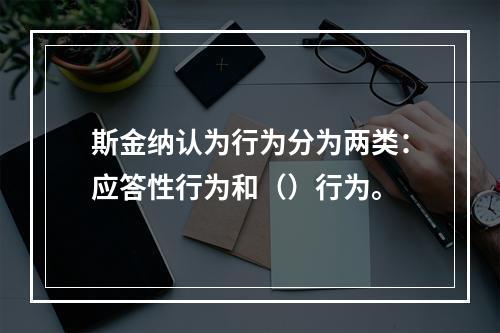 斯金纳认为行为分为两类：应答性行为和（）行为。