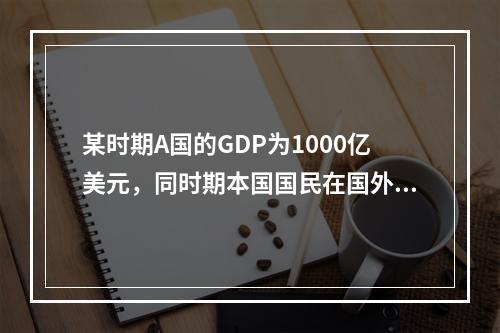 某时期A国的GDP为1000亿美元，同时期本国国民在国外创造