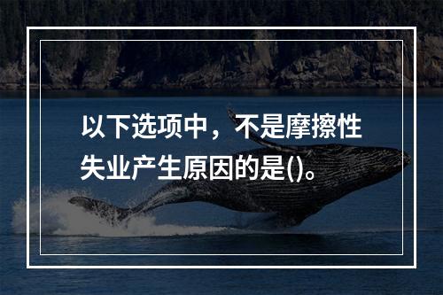 以下选项中，不是摩擦性失业产生原因的是()。