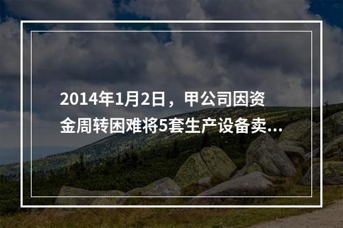 2014年1月2日，甲公司因资金周转困难将5套生产设备卖给乙