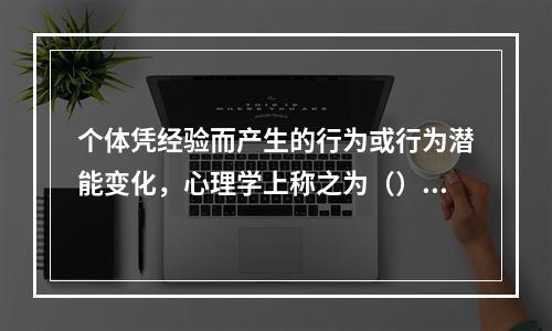 个体凭经验而产生的行为或行为潜能变化，心理学上称之为（）。