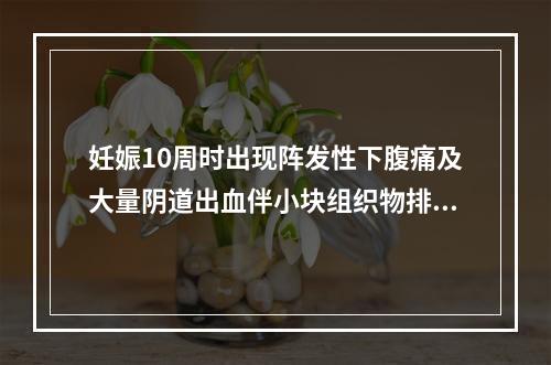 妊娠10周时出现阵发性下腹痛及大量阴道出血伴小块组织物排出，